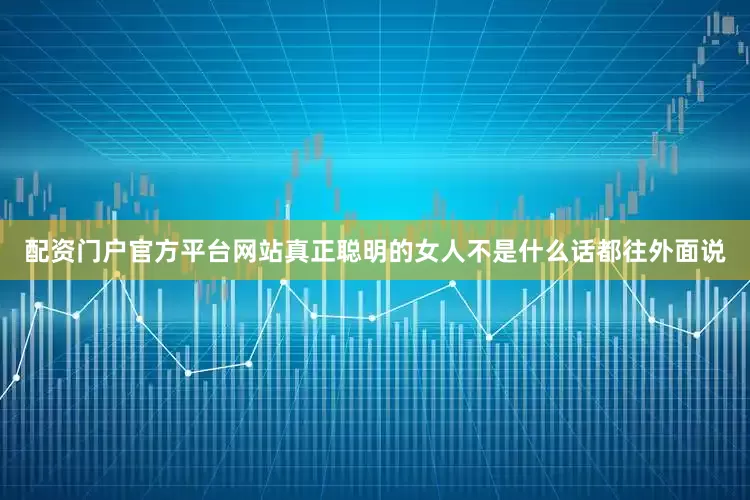 配资门户官方平台网站真正聪明的女人不是什么话都往外面说
