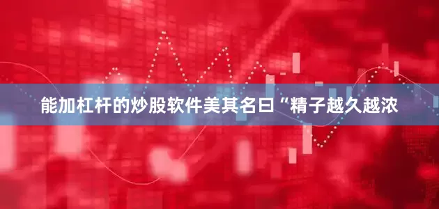 能加杠杆的炒股软件美其名曰“精子越久越浓