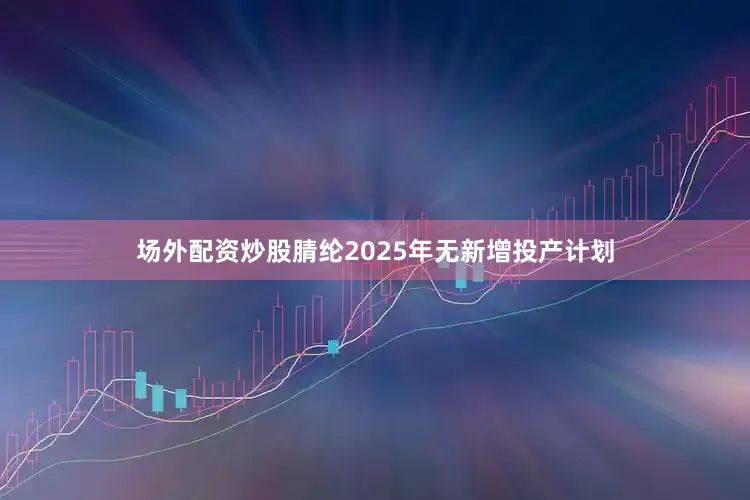 场外配资炒股腈纶2025年无新增投产计划