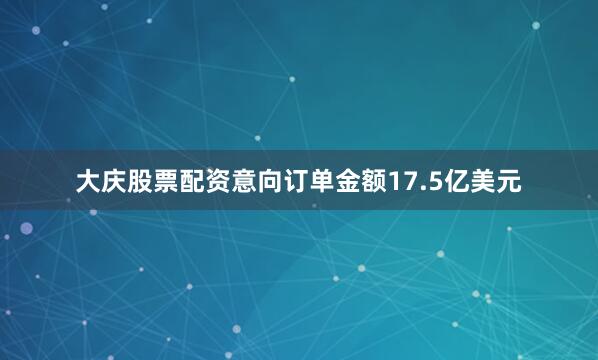 大庆股票配资意向订单金额17.5亿美元