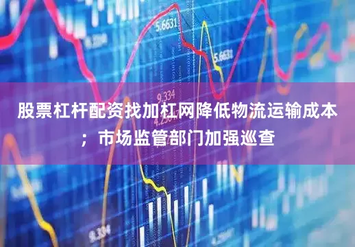 股票杠杆配资找加杠网降低物流运输成本；市场监管部门加强巡查