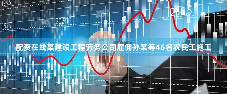 配资在线某建设工程劳务公司雇佣孙某等46名农民工施工