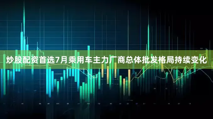 炒股配资首选7月乘用车主力厂商总体批发格局持续变化